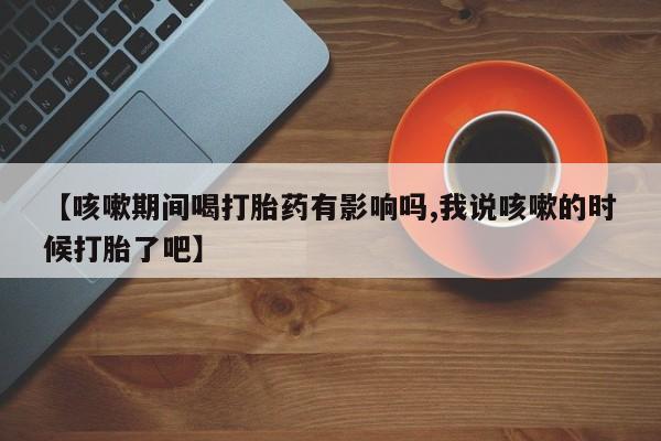 米非米索怎么买【咳嗽期间喝打胎药有影响吗,我说咳嗽的时候打胎了吧】