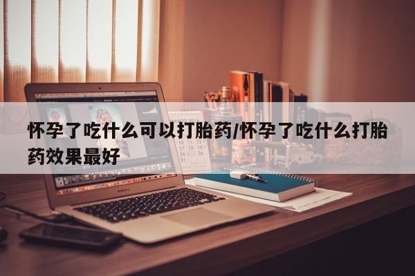 米非米索怎么买怀孕了吃什么可以打胎药/怀孕了吃什么打胎药效果最好