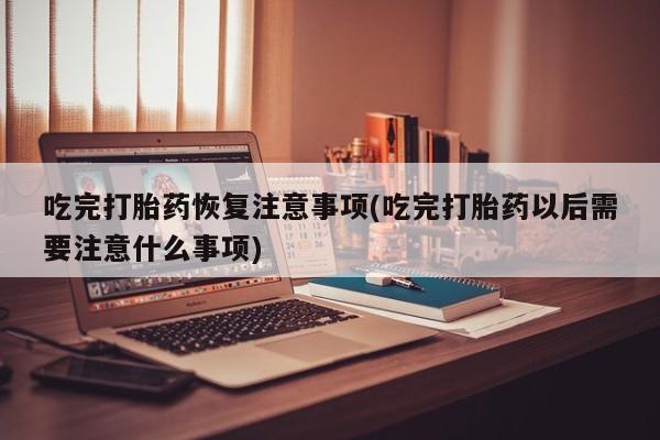 米非米索怎么买吃完打胎药恢复注意事项(吃完打胎药以后需要注意什么事项)