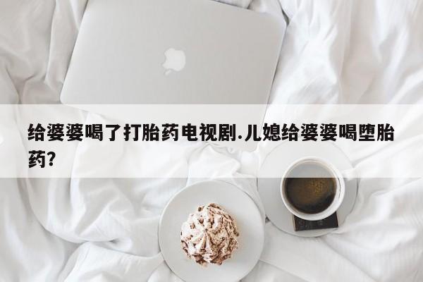 米非米索怎么买给婆婆喝了打胎药电视剧.儿媳给婆婆喝堕胎药？