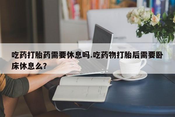 米非米索怎么买吃药打胎药需要休息吗.吃药物打胎后需要卧床休息么？