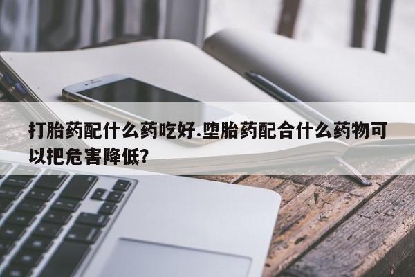 米非米索怎么买打胎药配什么药吃好.堕胎药配合什么药物可以把危害降低？