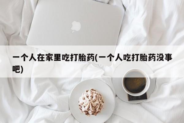 米非米索怎么买一个人在家里吃打胎药(一个人吃打胎药没事吧)