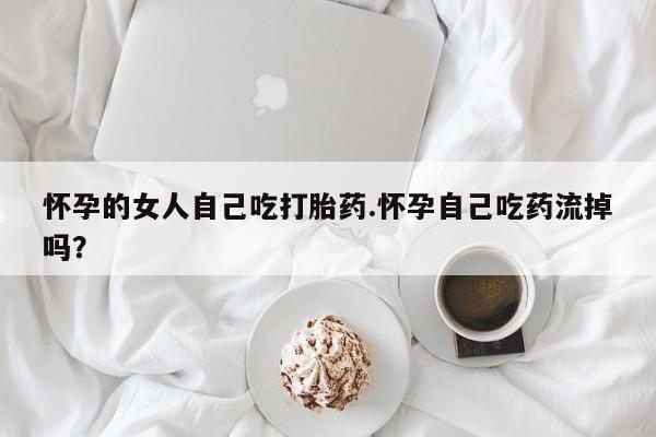 米非米索怎么买怀孕的女人自己吃打胎药.怀孕自己吃药流掉吗？