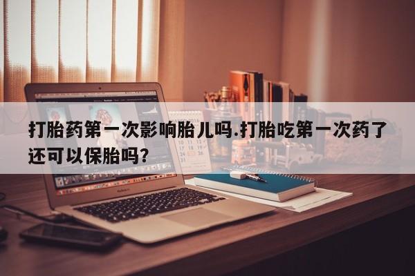 米非米索怎么买打胎药第一次影响胎儿吗.打胎吃第一次药了还可以保胎吗？