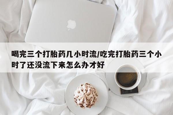 米非米索怎么买喝完三个打胎药几小时流/吃完打胎药三个小时了还没流下来怎么办才好