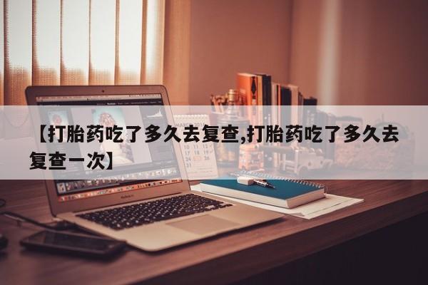 米非米索怎么买【打胎药吃了多久去复查,打胎药吃了多久去复查一次】