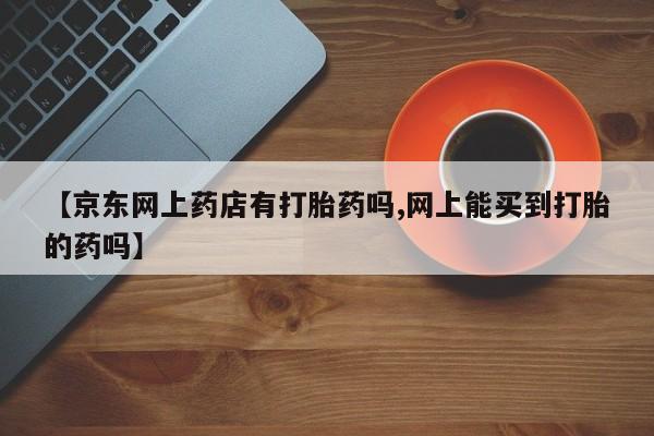 米非米索怎么买【京东网上药店有打胎药吗,网上能买到打胎的药吗】