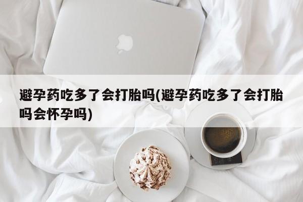 米非米索怎么买避孕药吃多了会打胎吗(避孕药吃多了会打胎吗会怀孕吗)