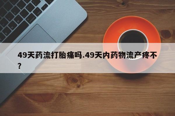 米非米索怎么买49天药流打胎痛吗.49天内药物流产疼不？