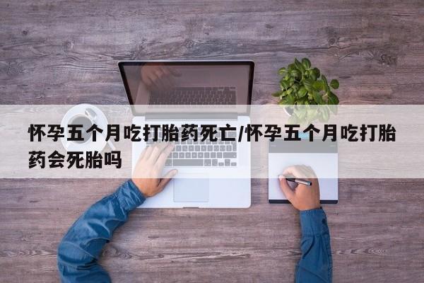 米非米索怎么买怀孕五个月吃打胎药死亡/怀孕五个月吃打胎药会死胎吗