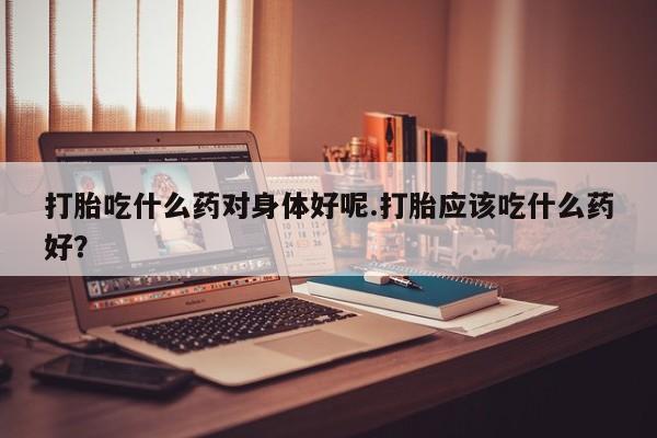 米非米索怎么买打胎吃什么药对身体好呢.打胎应该吃什么药好？