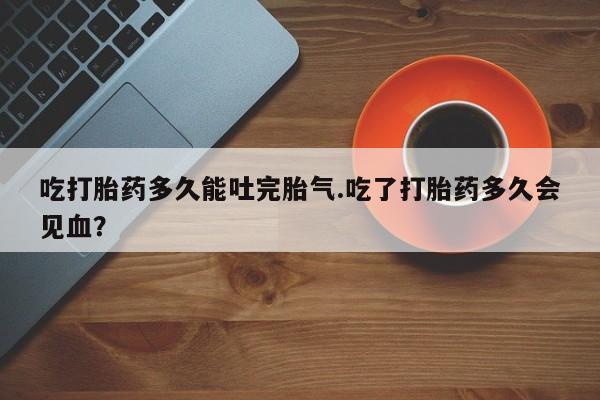 米非米索怎么买吃打胎药多久能吐完胎气.吃了打胎药多久会见血？