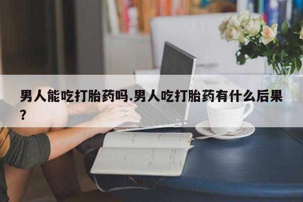 米非米索怎么买男人能吃打胎药吗.男人吃打胎药有什么后果？