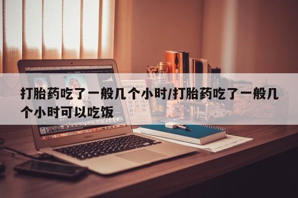 米非米索怎么买打胎药吃了一般几个小时/打胎药吃了一般几个小时可以吃饭