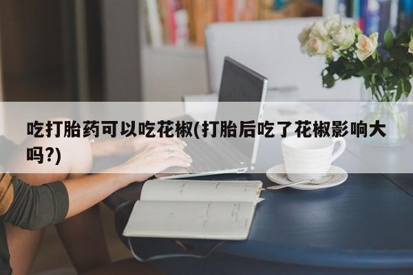 米非米索怎么买吃打胎药可以吃花椒(打胎后吃了花椒影响大吗?)