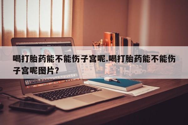 米非米索怎么买喝打胎药能不能伤子宫呢.喝打胎药能不能伤子宫呢图片？
