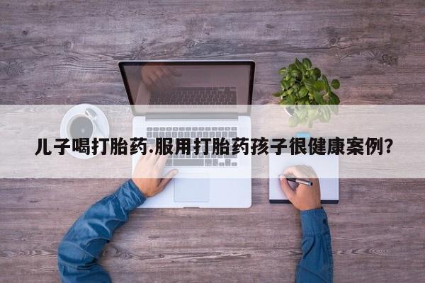 米非米索怎么买儿子喝打胎药.服用打胎药孩子很健康案例？