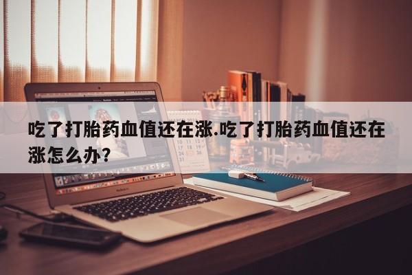 米非米索怎么买吃了打胎药血值还在涨.吃了打胎药血值还在涨怎么办？