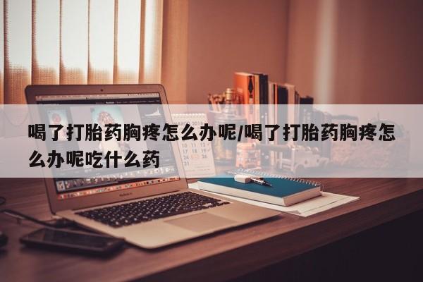 米非米索怎么买喝了打胎药胸疼怎么办呢/喝了打胎药胸疼怎么办呢吃什么药