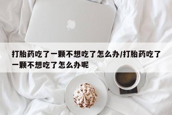 米非米索怎么买打胎药吃了一颗不想吃了怎么办/打胎药吃了一颗不想吃了怎么办呢