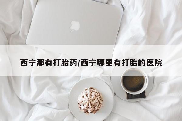 米非米索怎么买西宁那有打胎药/西宁哪里有打胎的医院