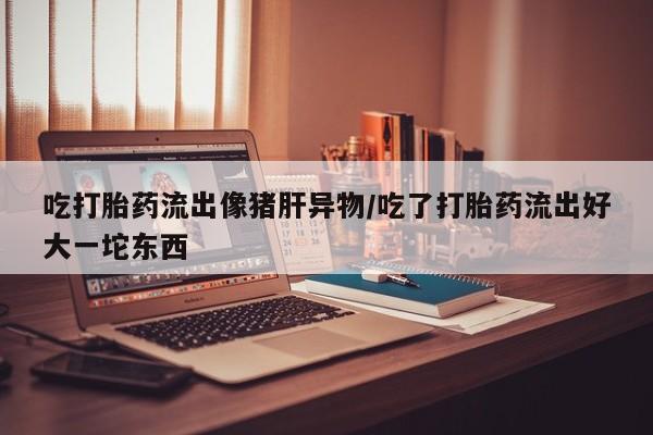 米非米索怎么买吃打胎药流出像猪肝异物/吃了打胎药流出好大一坨东西