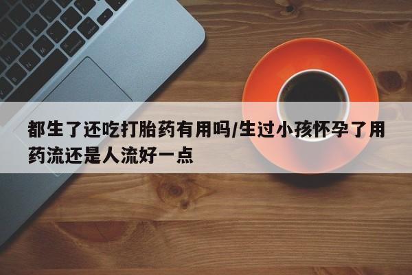 米非米索怎么买都生了还吃打胎药有用吗/生过小孩怀孕了用药流还是人流好一点