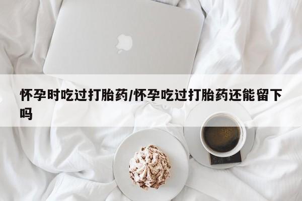 米非米索怎么买怀孕时吃过打胎药/怀孕吃过打胎药还能留下吗