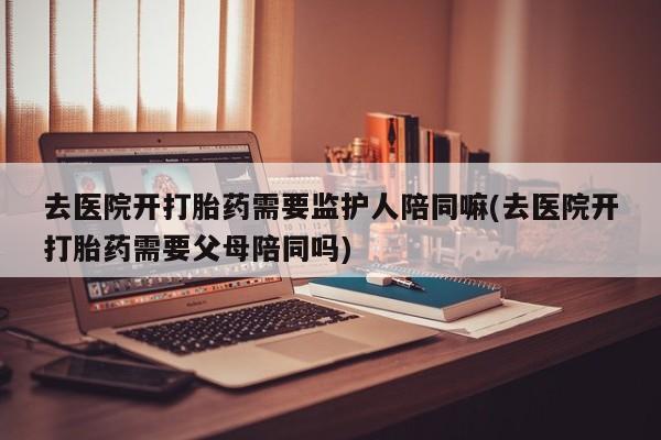 米非米索怎么买去医院开打胎药需要监护人陪同嘛(去医院开打胎药需要父母陪同吗)