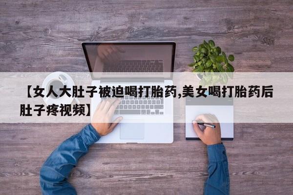 米非米索怎么买【女人大肚子被迫喝打胎药,美女喝打胎药后肚子疼视频】