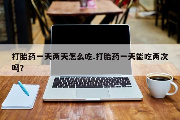 米非米索怎么买打胎药一天两天怎么吃.打胎药一天能吃两次吗？