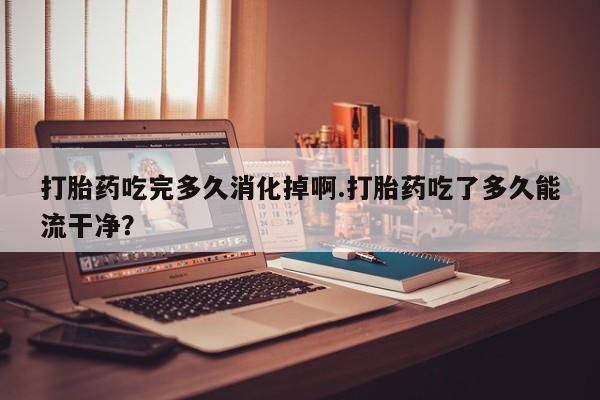 米非米索怎么买打胎药吃完多久消化掉啊.打胎药吃了多久能流干净?