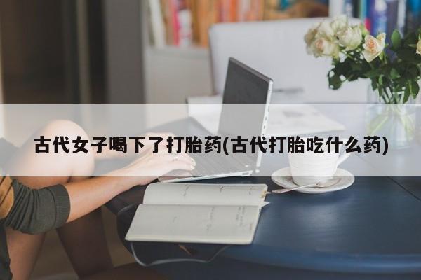 米非米索怎么买古代女子喝下了打胎药(古代打胎吃什么药)