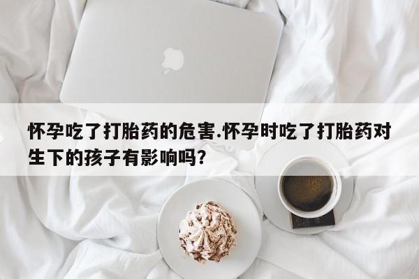 米非米索怎么买怀孕吃了打胎药的危害.怀孕时吃了打胎药对生下的孩子有影响吗？