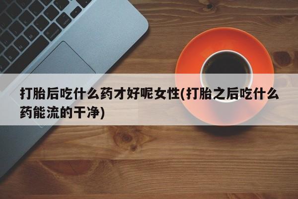 米非米索怎么买打胎后吃什么药才好呢女性(打胎之后吃什么药能流的干净)