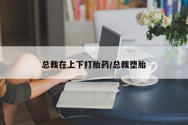 米非米索怎么买总裁在上下打胎药/总裁堕胎