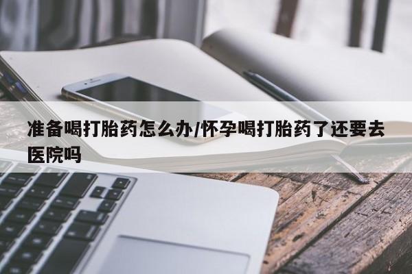 米非米索怎么买准备喝打胎药怎么办/怀孕喝打胎药了还要去医院吗