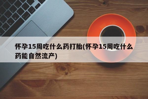 米非米索怎么买怀孕15周吃什么药打胎(怀孕15周吃什么药能自然流产)