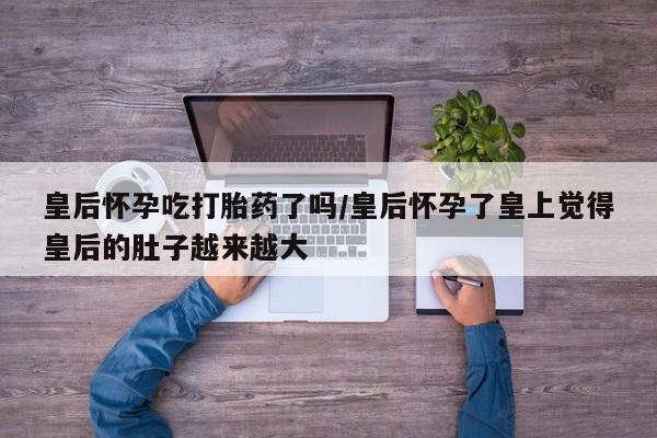 米非米索怎么买皇后怀孕吃打胎药了吗/皇后怀孕了皇上觉得皇后的肚子越来越大