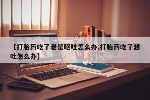 米非米索怎么买【打胎药吃了老是呕吐怎么办,打胎药吃了想吐怎么办】