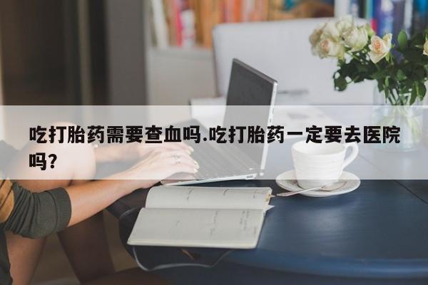 米非米索怎么买吃打胎药需要查血吗.吃打胎药一定要去医院吗？