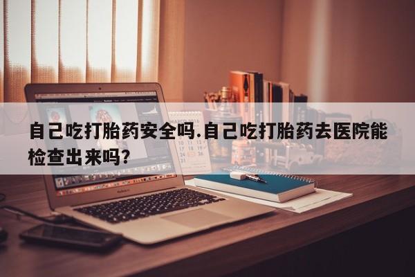 米非米索怎么买自己吃打胎药安全吗.自己吃打胎药去医院能检查出来吗？