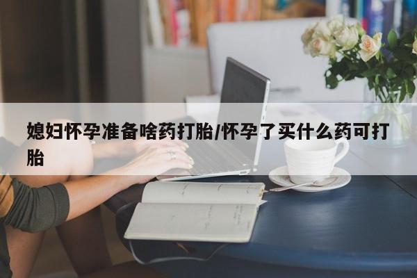 米非米索怎么买媳妇怀孕准备啥药打胎/怀孕了买什么药可打胎