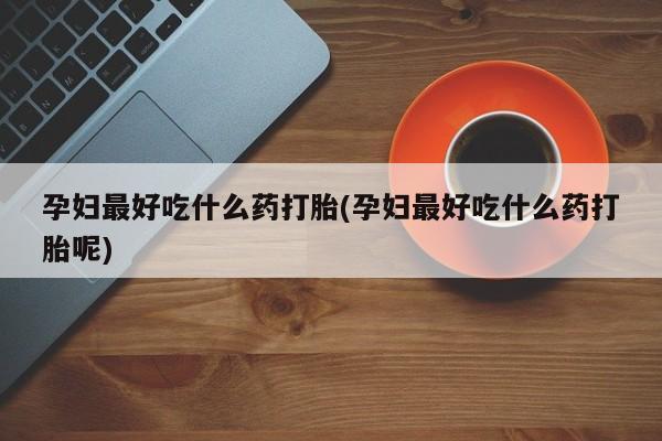 米非米索怎么买孕妇最好吃什么药打胎(孕妇最好吃什么药打胎呢)