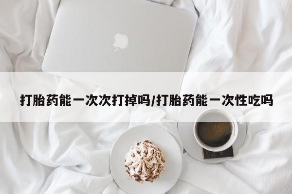 米非米索怎么买打胎药能一次次打掉吗/打胎药能一次性吃吗