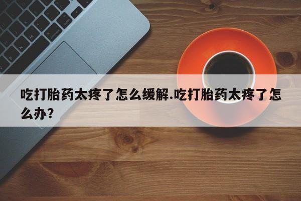 米非米索怎么买吃打胎药太疼了怎么缓解.吃打胎药太疼了怎么办？