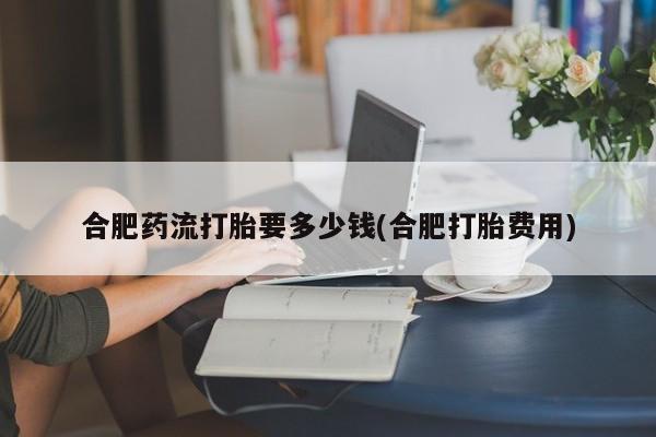 米非米索怎么买合肥药流打胎要多少钱(合肥打胎费用)