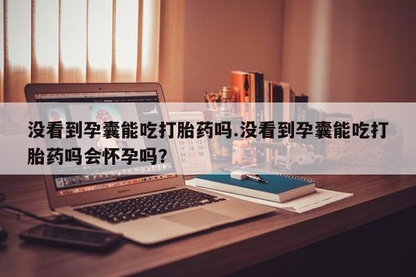 米非米索怎么买没看到孕囊能吃打胎药吗.没看到孕囊能吃打胎药吗会怀孕吗？
