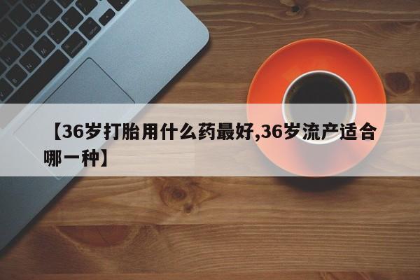 米非米索怎么买【36岁打胎用什么药最好,36岁流产适合哪一种】